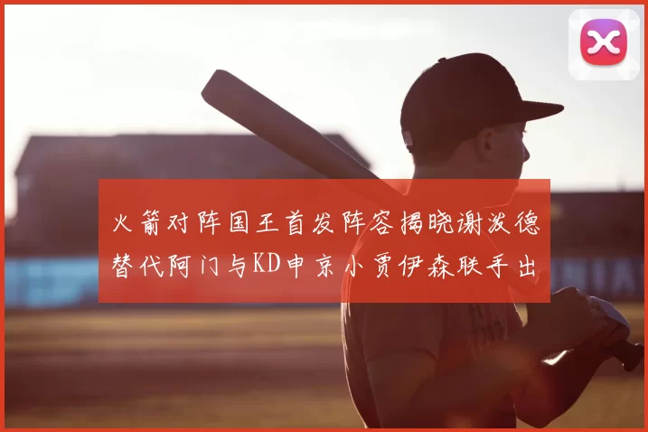 火箭对阵国王首发阵容揭晓谢泼德替代阿门与KD申京小贾伊森联手出战