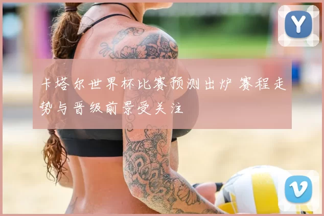 卡塔尔世界杯比赛预测出炉 赛程走势与晋级前景受关注