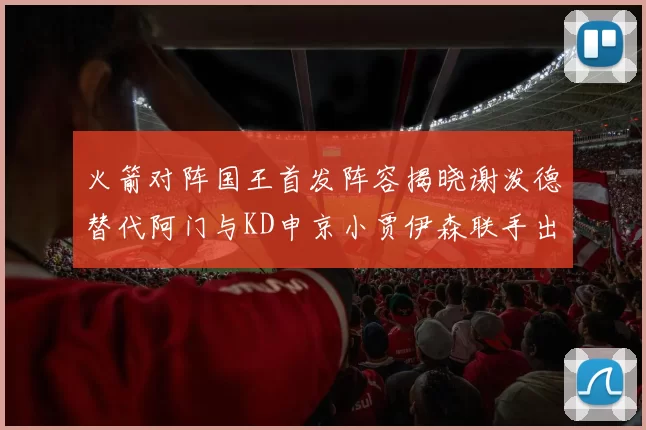 火箭对阵国王首发阵容揭晓谢泼德替代阿门与KD申京小贾伊森联手出战