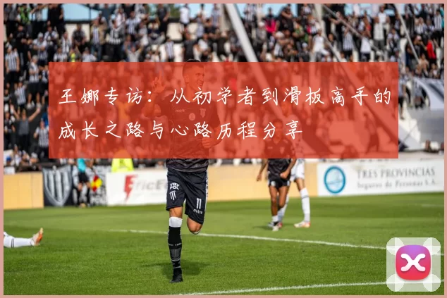 王娜专访:从初学者到滑板高手的成长之路与心路历程分享