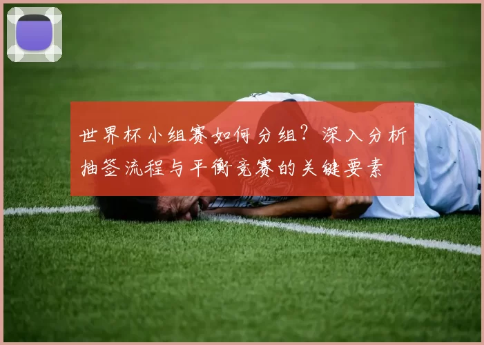 世界杯小组赛如何分组?深入分析抽签流程与平衡竞赛的关键要素