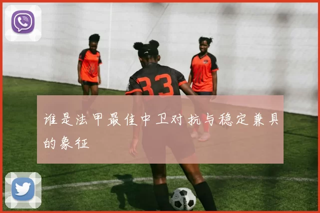 谁是法甲最佳中卫对抗与稳定兼具的象征