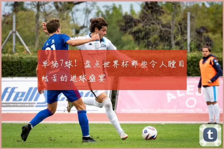 单场7球！盘点世界杯那些令人瞠目结舌的进球盛宴
