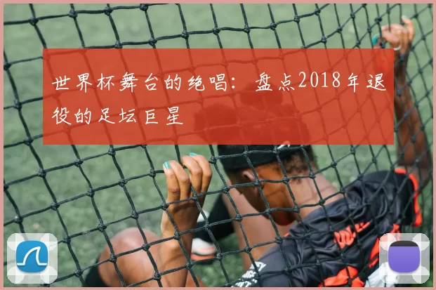 世界杯舞台的绝唱:盘点2018年退役的足坛巨星