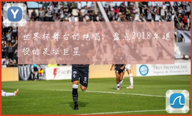 世界杯舞台的绝唱:盘点2018年退役的足坛巨星