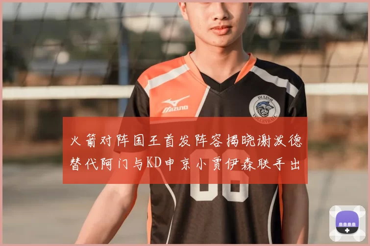 火箭对阵国王首发阵容揭晓谢泼德替代阿门与KD申京小贾伊森联手出战